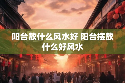 阳台放什么风水好 阳台摆放什么好风水