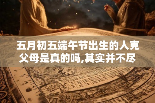 五月初五端午节出生的人克父母是真的吗,其实并不尽然
