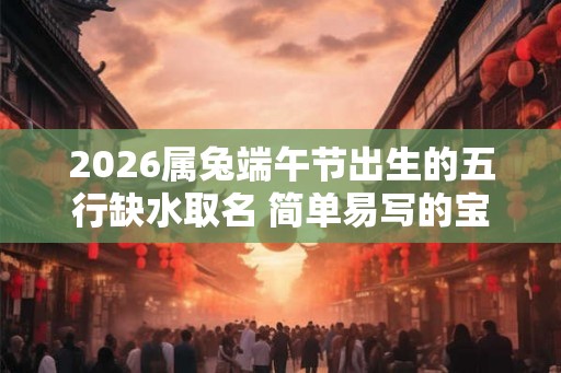 2026属兔端午节出生的五行缺水取名 简单易写的宝宝名字