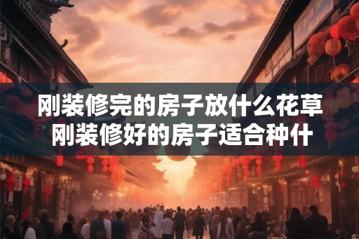 刚装修完的房子放什么花草 刚装修好的房子适合种什么花草