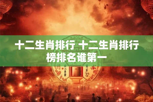 十二生肖排行 十二生肖排行榜排名谁第一 十二生肖排行 十二生肖排行榜排名谁第一
