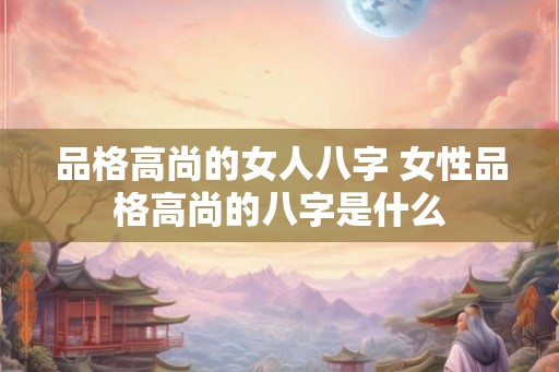 品格高尚的女人八字 女性品格高尚的八字是什么