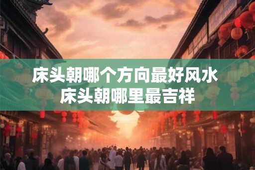 床头朝哪个方向最好风水 床头朝哪里最吉祥