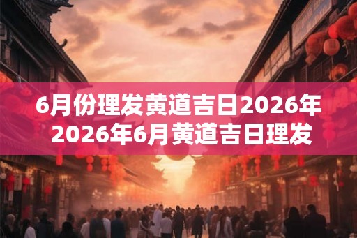 6月份理发黄道吉日2026年 2026年6月黄道吉日理发是哪天