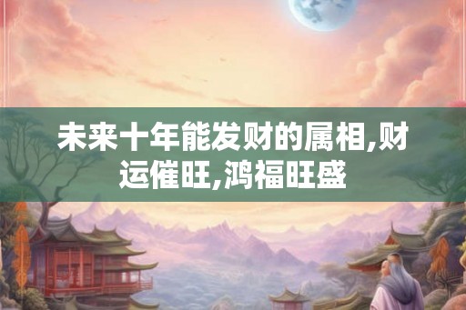 未来十年能发财的属相,财运催旺,鸿福旺盛
