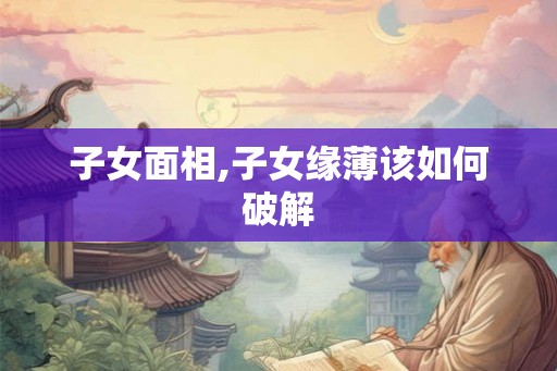 子女面相,子女缘薄该如何破解