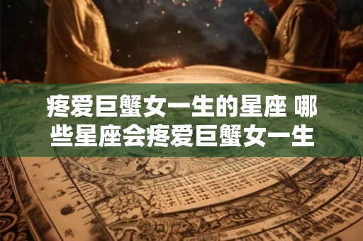疼爱巨蟹女一生的星座 哪些星座会疼爱巨蟹女一生 疼爱巨蟹女一生的星座 哪些星座会疼爱巨蟹女一生