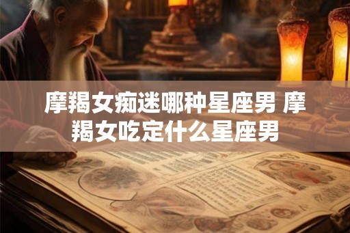 摩羯女痴迷哪种星座男 摩羯女吃定什么星座男
