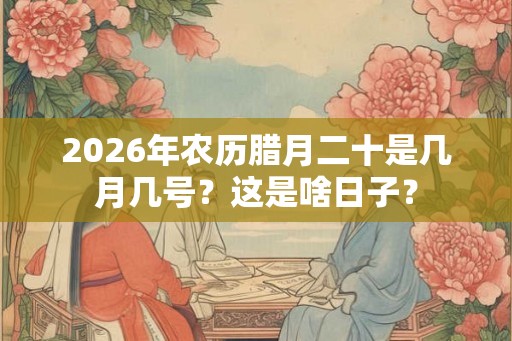 2026年农历腊月二十是几月几号？这是啥日子？