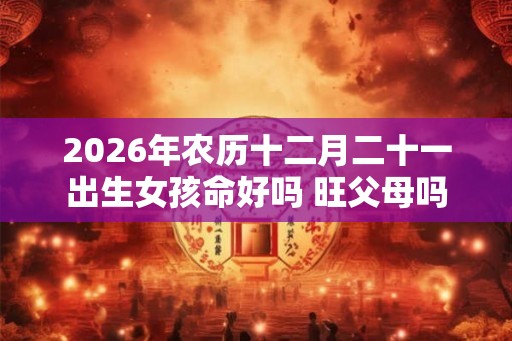 2026年农历十二月二十一出生女孩命好吗 旺父母吗