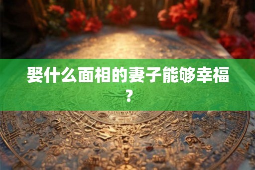 娶什么面相的妻子能够幸福? 娶什么面相的妻子能够幸福?
