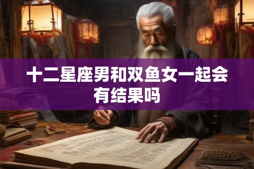 十二星座男和双鱼女一起会有结果吗