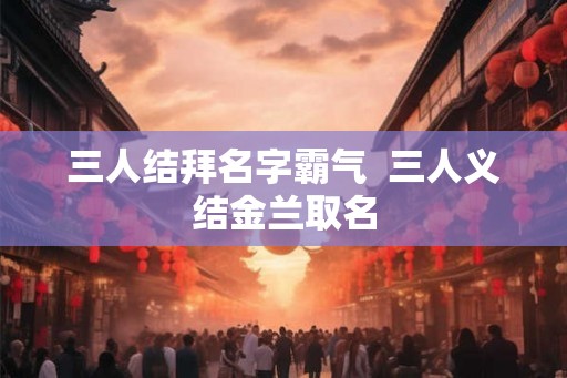 三人结拜名字霸气  三人义结金兰取名