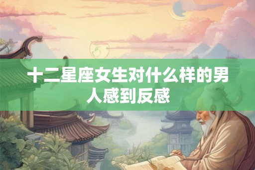 十二星座女生对什么样的男人感到反感