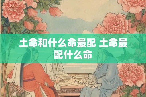 土命和什么命最配 土命最配什么命 土命和什么命最配 土命最配什么命