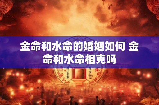 金命和水命的婚姻如何 金命和水命相克吗 金命和水命的婚姻如何 金命和水命相克吗