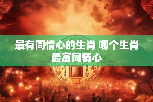 最有同情心的生肖 哪个生肖最富同情心