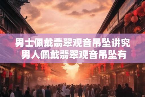 男士佩戴翡翠观音吊坠讲究 男人佩戴翡翠观音吊坠有哪些讲究 男士佩戴翡翠观音吊坠讲究 男人佩戴翡翠观音吊坠有哪些讲究