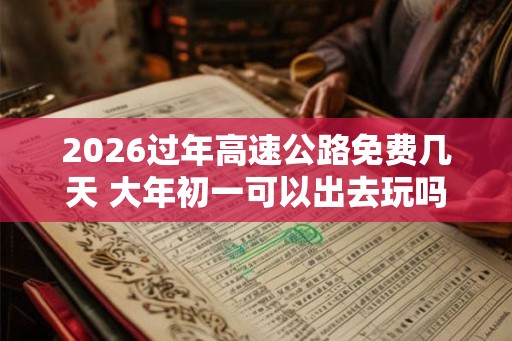 2026过年高速公路免费几天 大年初一可以出去玩吗
