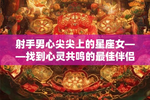 射手男心尖尖上的星座女——找到心灵共鸣的最佳伴侣