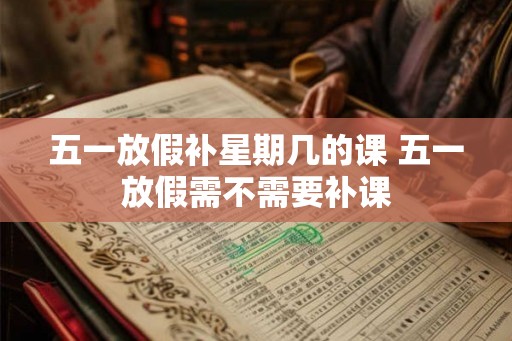 五一放假补星期几的课 五一放假需不需要补课