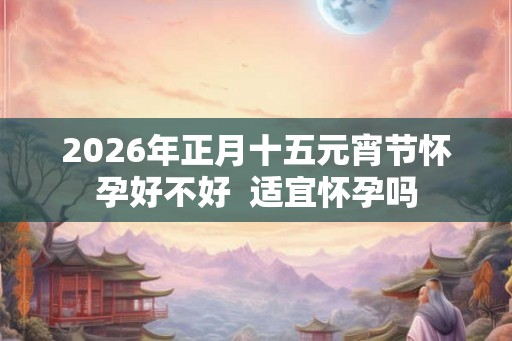 2026年正月十五元宵节怀孕好不好  适宜怀孕吗