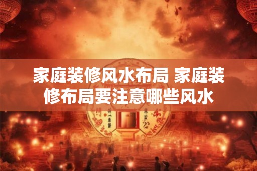 家庭装修风水布局 家庭装修布局要注意哪些风水 家庭装修风水布局 家庭装修布局要注意哪些风水