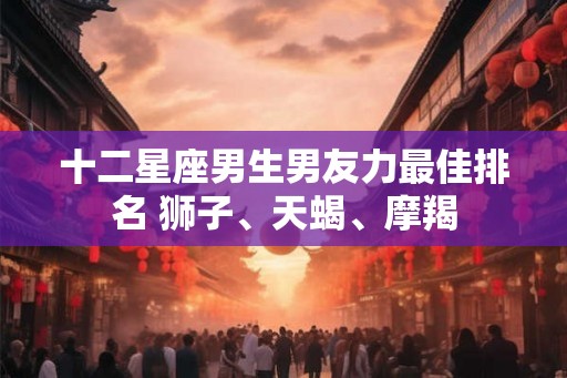 十二星座男生男友力最佳排名 狮子、天蝎、摩羯