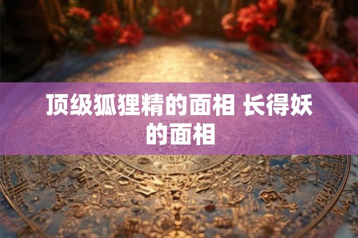 顶级狐狸精的面相 长得妖的面相