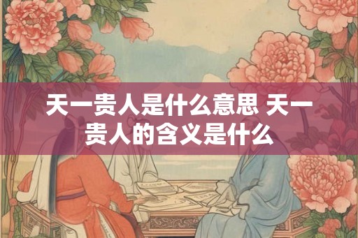 天一贵人是什么意思 天一贵人的含义是什么