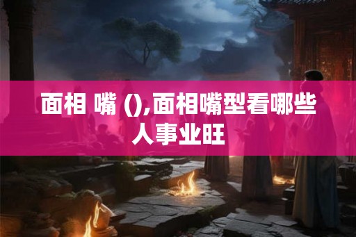 面相 嘴 (),面相嘴型看哪些人事业旺