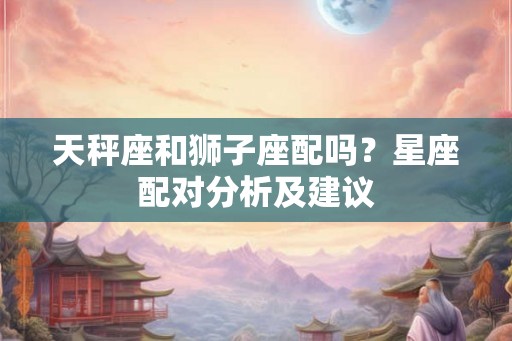 天秤座和狮子座配吗？星座配对分析及建议