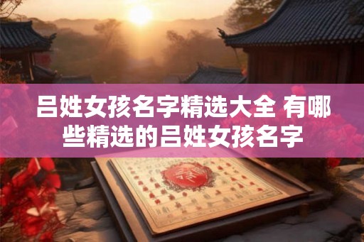 吕姓女孩名字精选大全 有哪些精选的吕姓女孩名字 吕姓女孩名字精选大全 有哪些精选的吕姓女孩名字