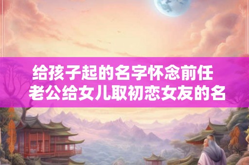 给孩子起的名字怀念前任  老公给女儿取初恋女友的名字