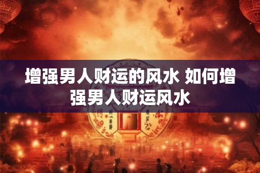 增强男人财运的风水 如何增强男人财运风水