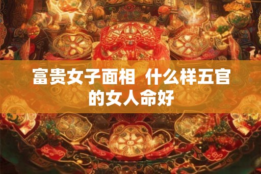 富贵女子面相  什么样五官的女人命好