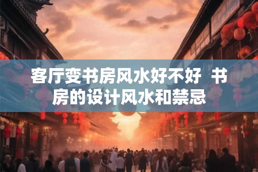 客厅变书房风水好不好  书房的设计风水和禁忌