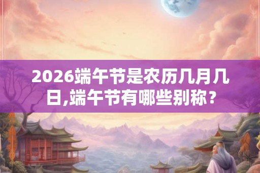 2026端午节是农历几月几日,端午节有哪些别称? 2026端午节是农历几月几日,端午节有哪些别称?