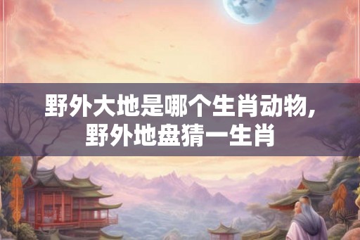 野外大地是哪个生肖动物,野外地盘猜一生肖