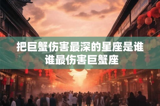 把巨蟹伤害最深的星座是谁 谁最伤害巨蟹座