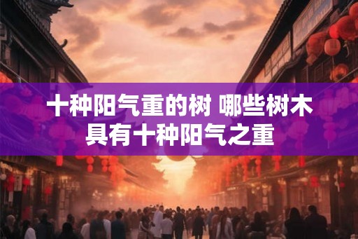 十种阳气重的树 哪些树木具有十种阳气之重