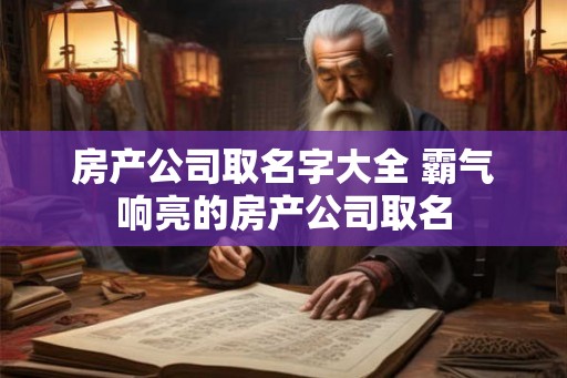 房产公司取名字大全 霸气响亮的房产公司取名