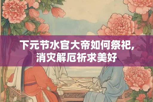 下元节水官大帝如何祭祀,消灾解厄祈求美好