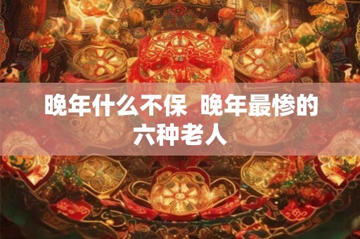 晚年什么不保  晚年最惨的六种老人