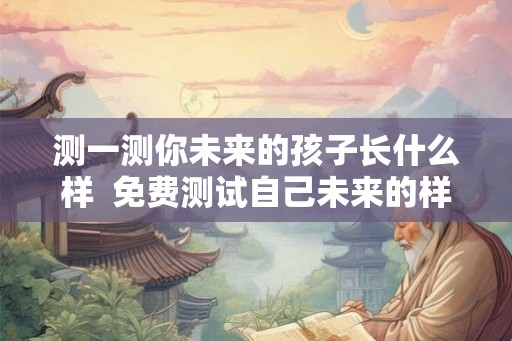 测一测你未来的孩子长什么样 免费测试自己未来的样子 测一测你未来的孩子长什么样 免费测试自己未来的样子