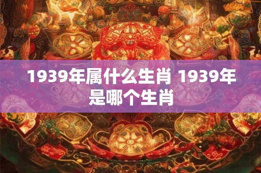 1939年属什么生肖 1939年是哪个生肖 1939年属什么生肖 1939年是哪个生肖