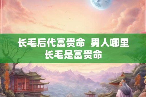长毛后代富贵命  男人哪里长毛是富贵命