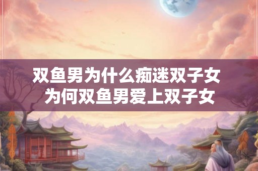 双鱼男为什么痴迷双子女 为何双鱼男爱上双子女 双鱼男为什么痴迷双子女 为何双鱼男爱上双子女