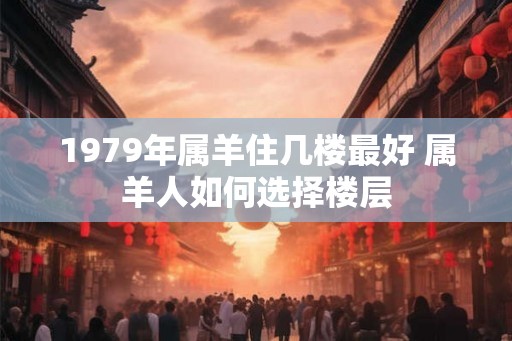 1979年属羊住几楼最好 属羊人如何选择楼层