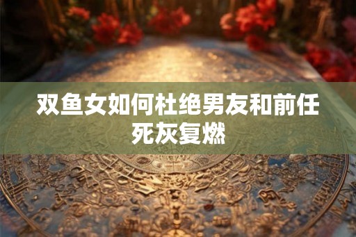 双鱼女如何杜绝男友和前任死灰复燃